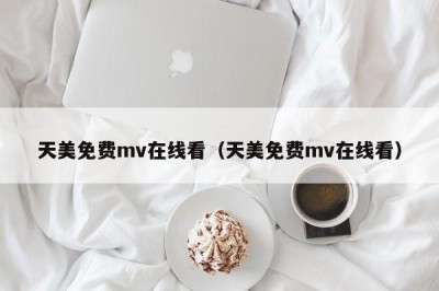 天美免费mv在线看（天美免费mv在线看）