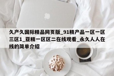 久产久国际精品网页版_91精产品一区一区三区1_亚精一区区二在线观看_永久人人在线的简单介绍