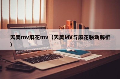 天美mv麻花mv（天美MV与麻花联动解析）