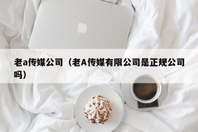 老a传媒公司（老A传媒有限公司是正规公司吗）