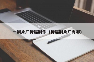 一制片厂传媒制作（传媒制片厂有哪）