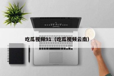 吃瓜视频91（吃瓜视频云南）